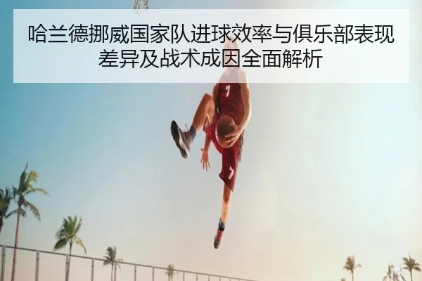 哈兰德挪威国家队进球效率与俱乐部表现差异及战术成因全面解析