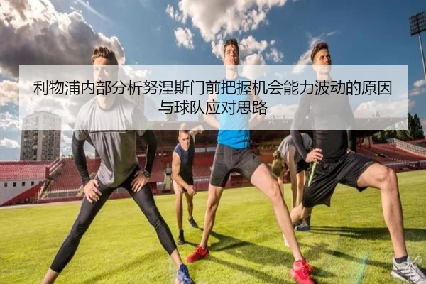 利物浦内部分析努涅斯门前把握机会能力波动的原因与球队应对思路