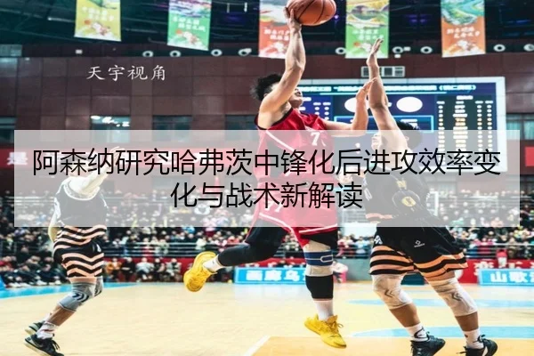 阿森纳研究哈弗茨中锋化后进攻效率变化与战术新解读