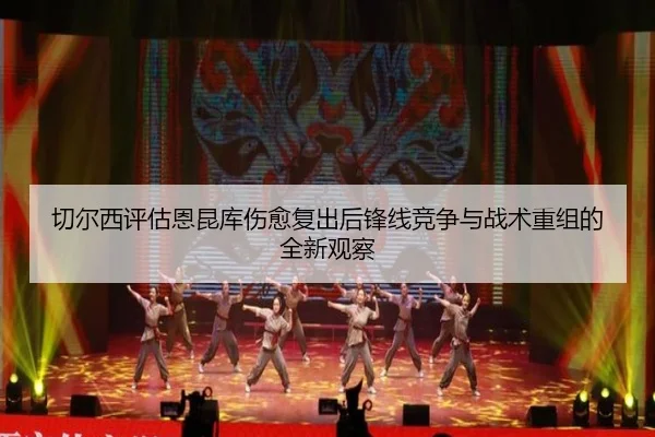 切尔西评估恩昆库伤愈复出后锋线竞争与战术重组的全新观察