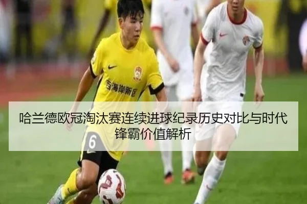 哈兰德欧冠淘汰赛连续进球纪录历史对比与时代锋霸价值解析
