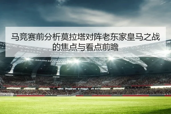 马竞赛前分析莫拉塔对阵老东家皇马之战的焦点与看点前瞻