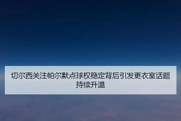 切尔西关注帕尔默点球权稳定背后引发更衣室话题持续升温
