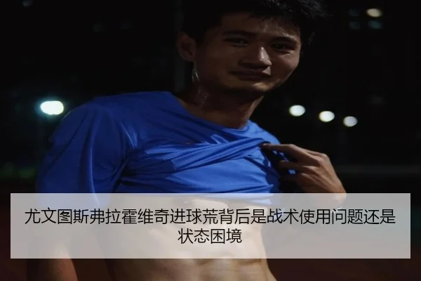尤文图斯弗拉霍维奇进球荒背后是战术使用问题还是状态困境