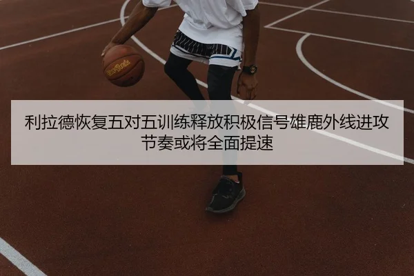 利拉德恢复五对五训练释放积极信号雄鹿外线进攻节奏或将全面提速